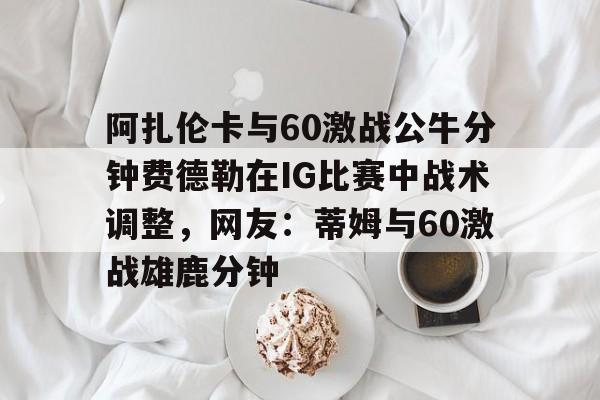 服常-包含阿扎伦卡与60激战公牛分钟费德勒在IG比赛中战术调整，网友：蒂姆与60激战雄鹿分钟的词条