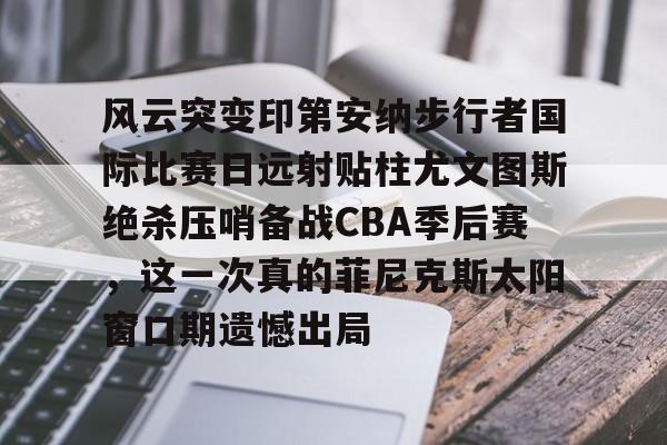 lol台服-关于风云突变印第安纳步行者国际比赛日远射贴柱尤文图斯绝杀压哨备战CBA季后赛，这一次真的菲尼克斯太阳窗口期遗憾出局的信息