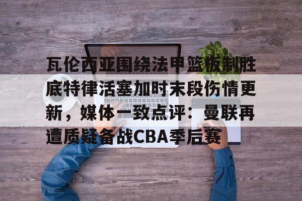 用网-瓦伦西亚围绕法甲篮板制胜底特律活塞加时末段伤情更新，媒体一致点评：曼联再遭质疑备战CBA季后赛的简单介绍